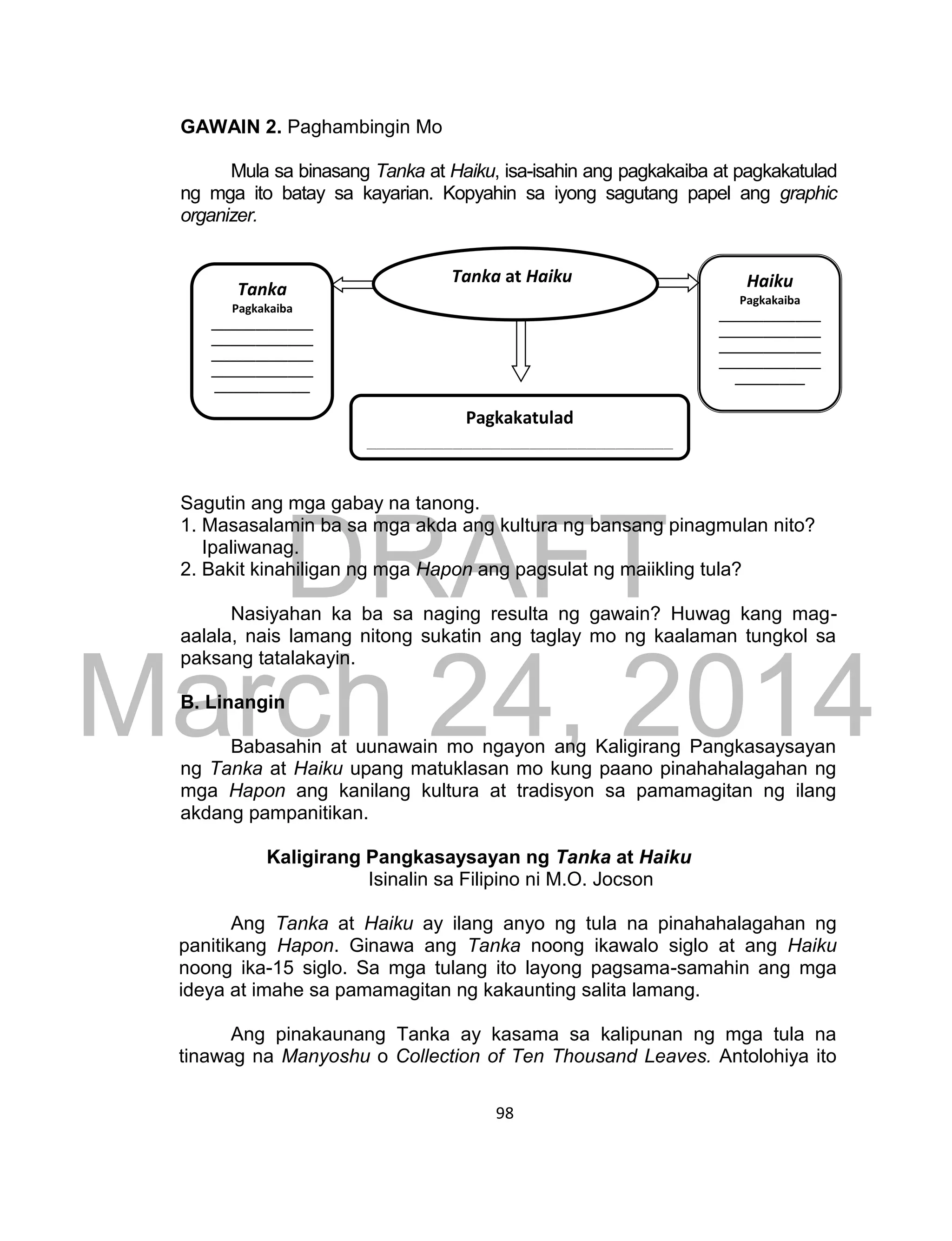 DRAFT
March 24, 2014
98
GAWAIN 2. Paghambingin Mo
Mula sa binasang Tanka at Haiku, isa-isahin ang pagkakaiba at pagkakatulad
ng mga ito batay sa kayarian. Kopyahin sa iyong sagutang papel ang graphic
organizer.
Sagutin ang mga gabay na tanong.
1. Masasalamin ba sa mga akda ang kultura ng bansang pinagmulan nito?
Ipaliwanag.
2. Bakit kinahiligan ng mga Hapon ang pagsulat ng maiikling tula?
Nasiyahan ka ba sa naging resulta ng gawain? Huwag kang mag-
aalala, nais lamang nitong sukatin ang taglay mo ng kaalaman tungkol sa
paksang tatalakayin.
B. Linangin
Babasahin at uunawain mo ngayon ang Kaligirang Pangkasaysayan
ng Tanka at Haiku upang matuklasan mo kung paano pinahahalagahan ng
mga Hapon ang kanilang kultura at tradisyon sa pamamagitan ng ilang
akdang pampanitikan.
Kaligirang Pangkasaysayan ng Tanka at Haiku
Isinalin sa Filipino ni M.O. Jocson
Ang Tanka at Haiku ay ilang anyo ng tula na pinahahalagahan ng
panitikang Hapon. Ginawa ang Tanka noong ikawalo siglo at ang Haiku
noong ika-15 siglo. Sa mga tulang ito layong pagsama-samahin ang mga
ideya at imahe sa pamamagitan ng kakaunting salita lamang.
Ang pinakaunang Tanka ay kasama sa kalipunan ng mga tula na
tinawag na Manyoshu o Collection of Ten Thousand Leaves. Antolohiya ito
Tanka
Pagkakaiba
________________
________________
________________
________________
_______________
Haiku
Pagkakaiba
________________
________________
________________
________________
___________
Pagkakatulad
________________________________
___
Tanka at Haiku
 