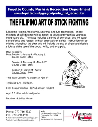 Fayette County Parks & Recreation Department
www.fayettecountyga.gov/parks_and_recreation
Learn the Filipino Art of Arnis, Escrima, and Kali techniques. These
methods of self-defense will be taught to adults and youth as young as
eight-years-old. The class includes a series of exercises, and will teach
self-defense and respect with an emphasis on safety. Instruction will be
offered throughout the year and will include the use of single and double
sticks and the use of the sword, knife, and long pole.
Day: Tuesdays
Date: Session I: January 6 - February 3
Course Code: 15104
Session II: February 17 - March 17
Course Code: 15105
Session III: March 24 - April 21
Course Code: 15106
**No class: January 13, March 10, April 14
Time:7:30 p.m. - 8:30 p.m.
Fee: $45 per resident $67.50 per non-resident
Age: 8 & older (adults and youth)
Location: Activities House
Phone: 770-716-4320
Fax: 770-460-1931
E-mail: recreation@fayettecountyga.gov
Website: www.fayettecountyga.gov
Mail:
140 Stonewall Avenue West
Fayetteville, GA 30214
Office:
980 Redwine Rd., Fayetteville
 