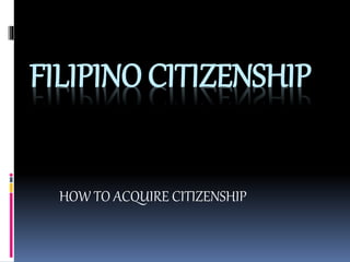 FILIPINO CITIZENSHIP
HOW TO ACQUIRE CITIZENSHIP
 