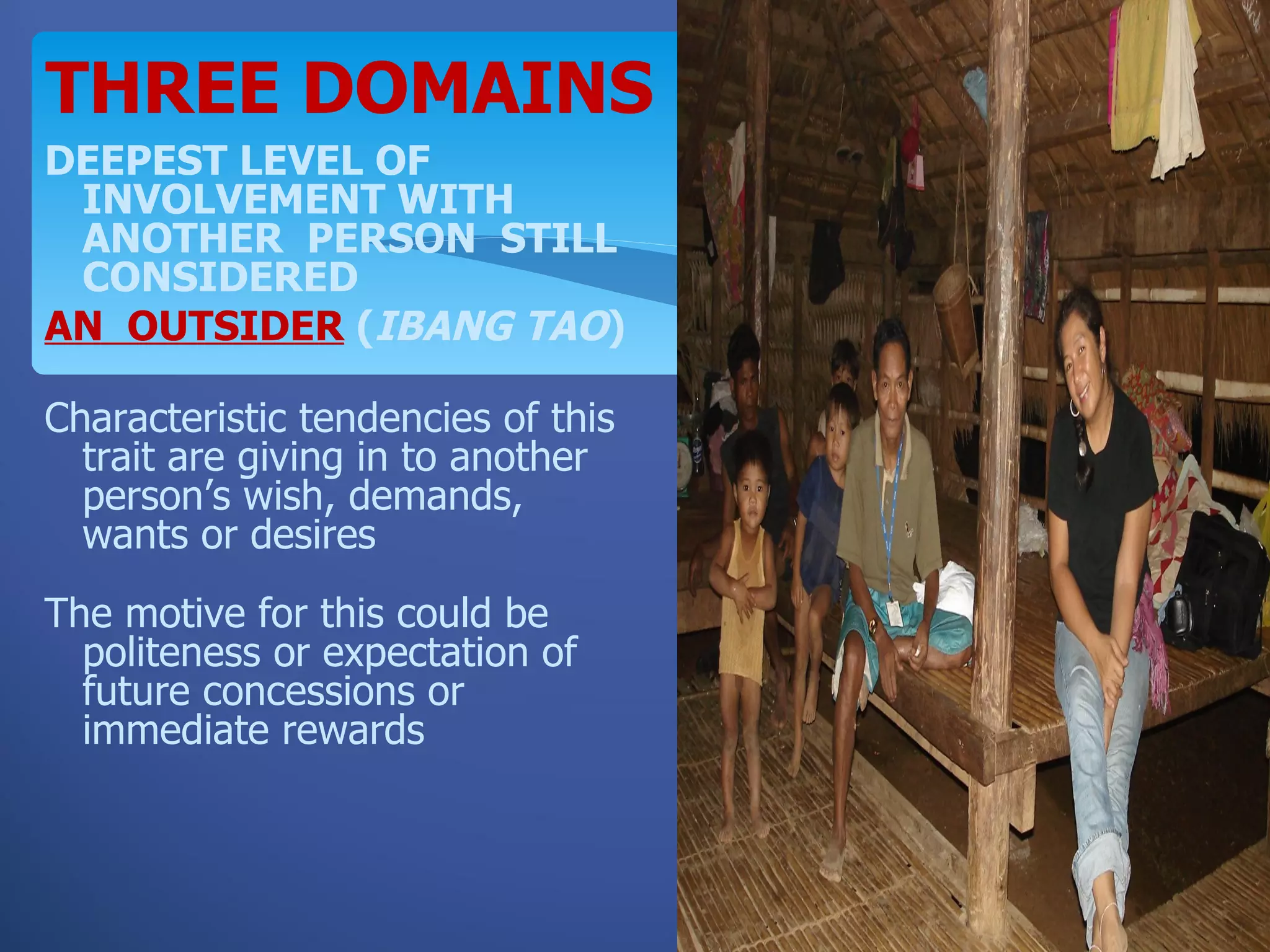 THREE DOMAINS
DEEPEST LEVEL OF
 INVOLVEMENT WITH
 ANOTHER PERSON STILL
 CONSIDERED
AN OUTSIDER (IBANG TAO)

Characteristic tendencies of this
  trait are giving in to another
  person’s wish, demands,
  wants or desires
The motive for this could be
  politeness or expectation of
  future concessions or
  immediate rewards
 