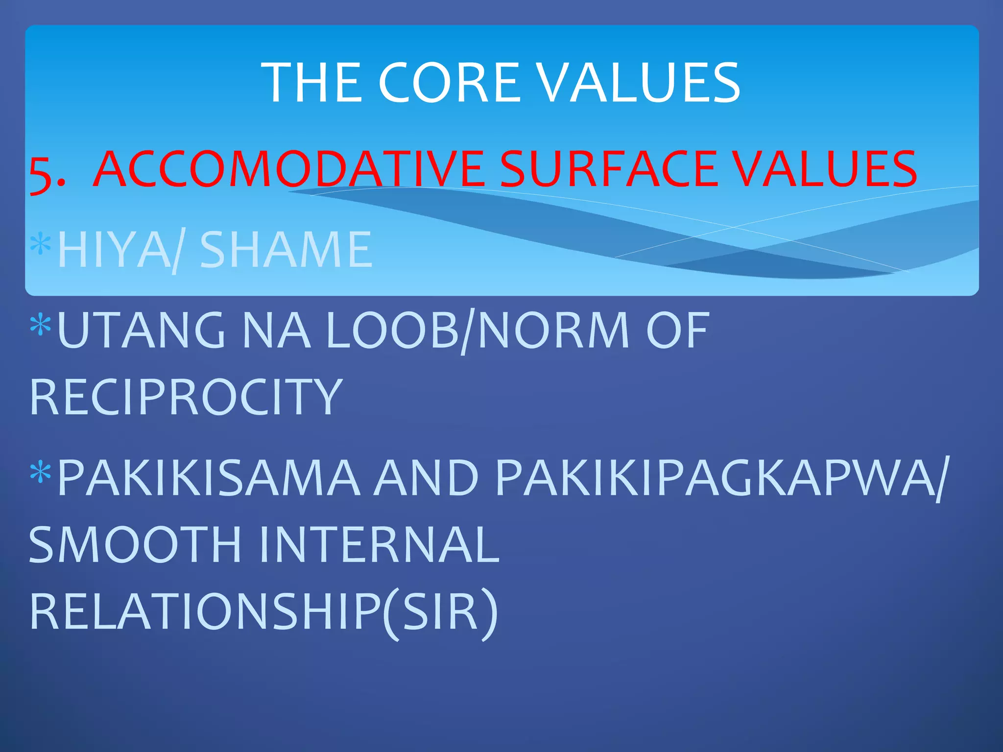 THE CORE VALUES
5. ACCOMODATIVE SURFACE VALUES
∗HIYA/ SHAME
∗UTANG NA LOOB/NORM OF
RECIPROCITY
∗PAKIKISAMA AND PAKIKIPAGKAPWA/
SMOOTH INTERNAL
RELATIONSHIP(SIR)
 