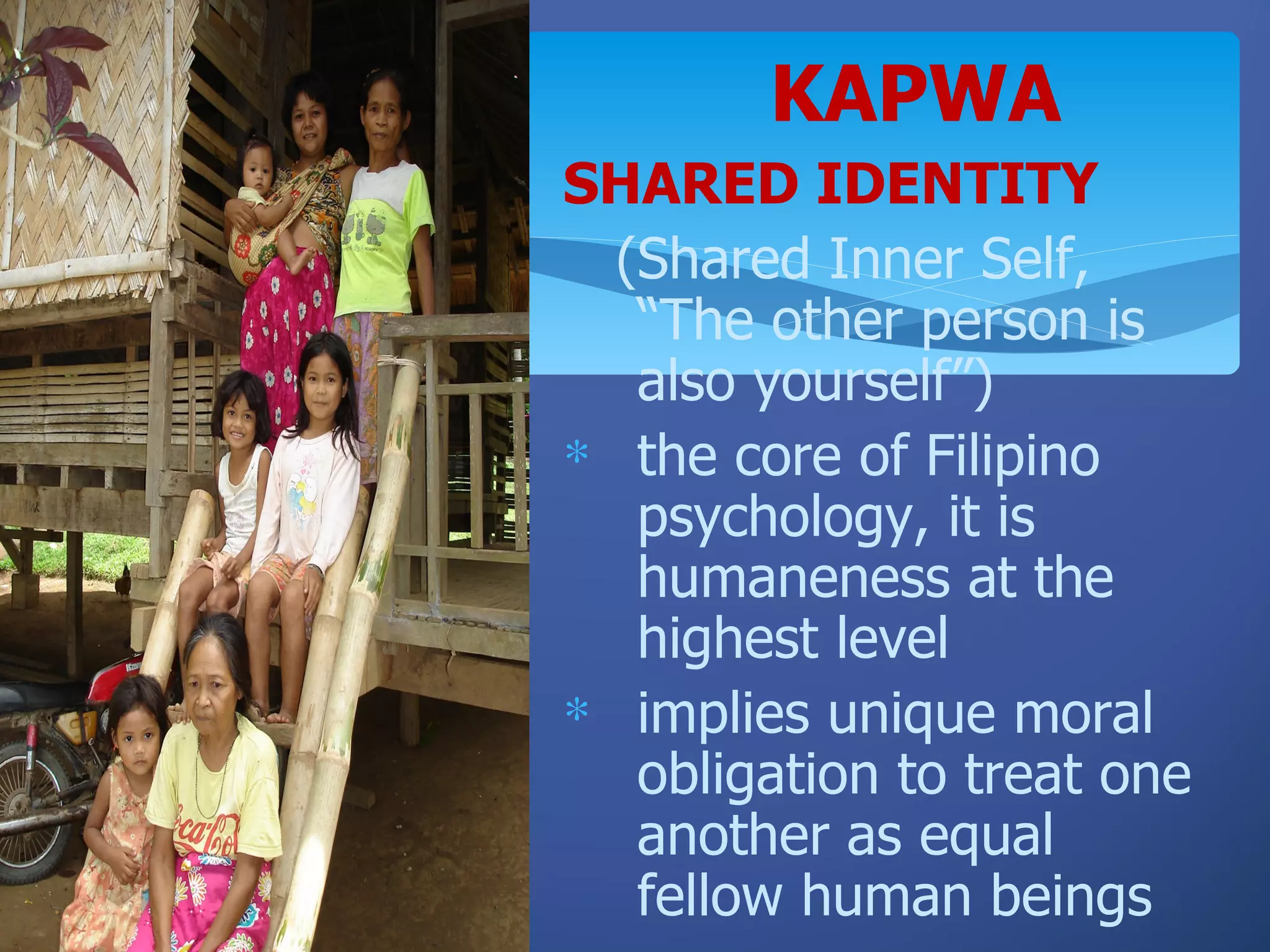 KAPWA
SHARED IDENTITY
  (Shared Inner Self,
   “The other person is
   also yourself”)
∗ the core of Filipino
   psychology, it is
   humaneness at the
   highest level
∗ implies unique moral
   obligation to treat one
   another as equal
   fellow human beings
 
