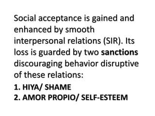 1. HIYA/ SHAME
2. AMOR PROPIO/ SELF-ESTEEM
Social acceptance is gained and
enhanced by smooth
interpersonal relations (SIR). Its
loss is guarded by two sanctions
discouraging behavior disruptive
of these relations:
 