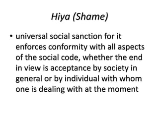 Hiya (Shame)
• universal social sanction for it
enforces conformity with all aspects
of the social code, whether the end
in view is acceptance by society in
general or by individual with whom
one is dealing with at the moment
 
