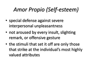 Amor Propio (Self-esteem)
• special defense against severe
interpersonal unpleasantness
• not aroused by every insult, slighting
remark, or offensive gesture
• the stimuli that set it off are only those
that strike at the individual’s most highly
valued attributes
 