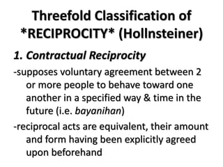 Threefold Classification of
*RECIPROCITY* (Hollnsteiner)
1. Contractual Reciprocity
-supposes voluntary agreement between 2
or more people to behave toward one
another in a specified way & time in the
future (i.e. bayanihan)
-reciprocal acts are equivalent, their amount
and form having been explicitly agreed
upon beforehand
 