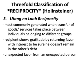 Threefold Classification of
*RECIPROCITY* (Hollnsteiner)
3. Utang na Loob Reciprocity
-most commonly generated when transfer of
goods/ services takes place between
individuals belonging to different groups
-recipient shows gratitude by returning favor
with interest to be sure he doesn’t remain
in the other’s debt
-unexpected favor from an unexpected person
 