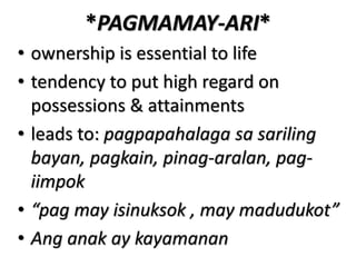*PAGMAMAY-ARI*
• ownership is essential to life
• tendency to put high regard on
possessions & attainments
• leads to: pagpapahalaga sa sariling
bayan, pagkain, pinag-aralan, pag-
iimpok
• “pag may isinuksok , may madudukot”
• Ang anak ay kayamanan
 