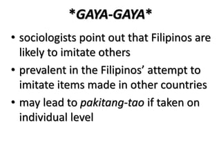 *GAYA-GAYA*
• sociologists point out that Filipinos are
likely to imitate others
• prevalent in the Filipinos’ attempt to
imitate items made in other countries
• may lead to pakitang-tao if taken on
individual level
 