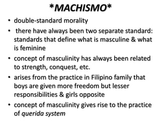*MACHISMO*
• double-standard morality
• there have always been two separate standard:
standards that define what is masculine & what
is feminine
• concept of masculinity has always been related
to strength, conquest, etc.
• arises from the practice in Filipino family that
boys are given more freedom but lesser
responsibilities & girls opposite
• concept of masculinity gives rise to the practice
of querida system
 