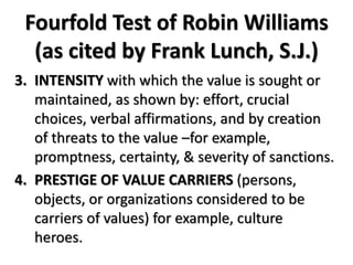 Fourfold Test of Robin Williams
(as cited by Frank Lunch, S.J.)
3. INTENSITY with which the value is sought or
maintained, as shown by: effort, crucial
choices, verbal affirmations, and by creation
of threats to the value –for example,
promptness, certainty, & severity of sanctions.
4. PRESTIGE OF VALUE CARRIERS (persons,
objects, or organizations considered to be
carriers of values) for example, culture
heroes.
 