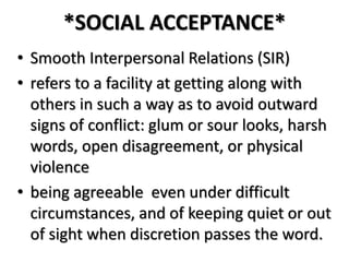 *SOCIAL ACCEPTANCE*
• Smooth Interpersonal Relations (SIR)
• refers to a facility at getting along with
others in such a way as to avoid outward
signs of conflict: glum or sour looks, harsh
words, open disagreement, or physical
violence
• being agreeable even under difficult
circumstances, and of keeping quiet or out
of sight when discretion passes the word.
 