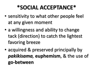 *SOCIAL ACCEPTANCE*
• sensitivity to what other people feel
at any given moment
• a willingness and ability to change
tack (direction) to catch the lightest
favoring breeze
• acquired & preserved principally by
pakikisama, euphemism, & the use of
go-between
 