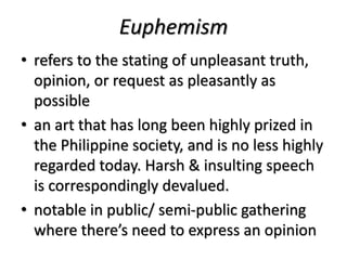 Euphemism
• refers to the stating of unpleasant truth,
opinion, or request as pleasantly as
possible
• an art that has long been highly prized in
the Philippine society, and is no less highly
regarded today. Harsh & insulting speech
is correspondingly devalued.
• notable in public/ semi-public gathering
where there’s need to express an opinion
 