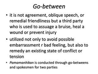 Go-between
• it is not agreement, oblique speech, or
remedial friendliness but a third party
who is used to assuage a bruise, heal a
wound or prevent injury
• utilized not only to avoid possible
embarrassment r bad feeling, but also to
remedy an existing state of conflict or
tension
• Pamamanhikan is conducted through go-betweens
and spokesmen for two parties
 