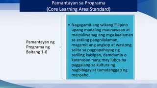 Pamantayan ng
Programa ng
Baitang 1-6
• Nagagamit ang wikang Filipino
upang madaling maunawaan at
maipaliwanag ang mga kaalaman
sa araling pangnilalaman,
magamit ang angkop at wastong
salita sa pagpapahayag ng
sariling kaisipan, damdamin o
karanasan nang may lubos na
paggalang sa kultura ng
nagbibigay at tumatanggap ng
mensahe.
Pamantayan sa Programa
(Core Learning Area Standard)
 