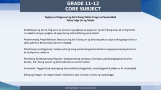 DEPARTMENT OF EDUCATION
GRADE 11-12
CORE SUBJECT
Pagbasa at Pagsusuri ng Iba’t Ibang Teksto Tungo sa Pananaliksik
Paksa: Mga Uri ng Teksto
Deskripsyon ng Kurso: Pag-aaral sa proseso ng pagbasa at pagsusuri ng iba’t ibang anyo at uri ng teksto
na nakatutulong sa pagbuo at pagsulat ng sistematikong pananaliksik.
Pamantayang Pangnilalaman: Nasusuri ang iba’t ibang uri ng binasang teksto ayon sa kaugnayan nito sa
sarili, pamilya, komunidad, bansa at daigdig
Pamantayan sa Pagganap: Nakasusulat ng isang panimulang pananaliksik sa mga penomenang kultural
at panlipunan sa bansa
Panitikang Kontemporaryo/Popular: Napapanahong sanaysay, talumpati, panitikang popular (awitin,
komiks, iba’t ibang paraan ng komunikasyon sa social media)
Gramatika: Paggamit ng kasanayang komunikatibo (linggwistik, sosyolinggwistik,diskorsal at istratedyik)
Bilang ng Sesyon: 40 sesyon bawat markahan/ apat na araw sa loob ng isang linggo
 