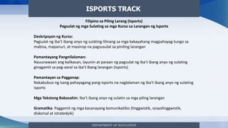 DEPARTMENT OF EDUCATION
ISPORTS TRACK
Filipino sa Piling Larang (Isports)
Pagsulat ng mga Sulating sa mga Kurso sa Larangan ng Isports
Deskripsyon ng Kurso:
Pagsulat ng iba’t ibang anyo ng sulating lilinang sa mga kakayahang magpahayag tungo sa
mabisa, mapanuri, at masinop na pagsusulat sa piniling larangan
Pamantayang Pangnilalaman:
Nauunawaan ang kalikasan, layunin at paraan ng pagsulat ng iba’t ibang anyo ng sulating
ginagamit sa pag-aaral sa iba’t ibang larangan (Isports)
Pamantayan sa Pagganap:
Nakabubuo ng isang pahayagang pang-isports na naglalaman ng iba’t ibang anyo ng sulating
isports
Mga Tekstong Babasahin: Iba’t ibang anyo ng sulatin sa mga piling larangan
Gramatika: Paggamit ng mga kasanayang komunikatibo (linggwistik, sosyolinggwistik,
diskorsal at istratedyik)
 