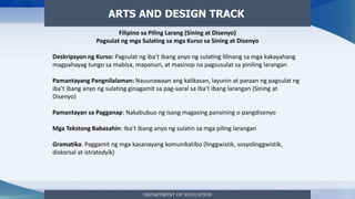 DEPARTMENT OF EDUCATION
ARTS AND DESIGN TRACK
Filipino sa Piling Larang (Sining at Disenyo)
Pagsulat ng mga Sulating sa mga Kurso sa Sining at Disenyo
Deskripsyon ng Kurso: Pagsulat ng iba’t ibang anyo ng sulating lilinang sa mga kakayahang
magpahayag tungo sa mabisa, mapanuri, at masinop na pagsusulat sa piniling larangan
Pamantayang Pangnilalaman: Nauunawaan ang kalikasan, layunin at paraan ng pagsulat ng
iba’t ibang anyo ng sulating ginagamit sa pag-aaral sa iba’t ibang larangan (Sining at
Disenyo)
Pamantayan sa Pagganap: Nakabubuo ng isang magasing pansining o pangdisenyo
Mga Tekstong Babasahin: Iba’t ibang anyo ng sulatin sa mga piling larangan
Gramatika: Paggamit ng mga kasanayang komunikatibo (linggwistik, sosyolinggwistik,
diskorsal at istratedyik)
 