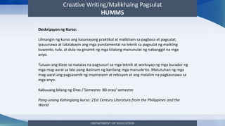 Creative Writing/Malikhaing Pagsulat
HUMMS
DEPARTMENT OF EDUCATION
Deskripsyon ng Kurso:
Lilinangin ng kurso ang kasanayang praktikal at malikhain sa pagbasa at pagsulat;
ipauunawa at tatalakayin ang mga pundamental na teknik sa pagsulat ng maikling
kuwento, tula, at dula na ginamit ng mga kilalang manunulat ng nabanggit na mga
anyo.
Tutuon ang klase sa matalas na pagsusuri sa mga teknik at worksyap ng mga burador ng
mga mag-aaral sa lalo pang ikaiinam ng kanilang mga manuskrito. Matutuhan ng mga
mag-aaral ang pagsasanib ng inspirasyon at rebisyon at ang malalim na pagkaunawa sa
mga anyo.
Kabuuang bilang ng Oras / Semestre: 80 oras/ semestre
Pang-unang Kahingiang kurso: 21st Century Literature from the Philippines and the
World
 