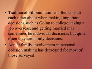 • Traditional Filipino families often consult
each other about when making important
decisions such as Going to college, taking a
job overseas, and getting married may
sometimes be individual decisions, but quite
often they are family decisions.
• Actual family involvement in personal
decision making has decreased for most of
those surveyed
 