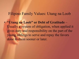 Filipino Family Values: Utang na Loob
• “Utang na Loob” or Debt of Gratitude –
Usually a system of obligation, when applied it
gives duty and responsibility on the part of the
young siblings to serve and repay the favors
done to them sooner or later.
 