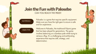 CAN YOU REACH THE PRIZE?
MATERIALS:
Palosebo is a game that requires specific equipment.
Make sure you have the right gear to ensure a safe
and fun experience.
OBJECTIVE:
Welcome to Palosebo, the traditional Filipino game
that has been played for generations. The game
involves balancing on a bamboo pole while trying to
retrieve a flag. It's a challenging and exhilarating
experience that requires skill, strategy, and
determination.
 