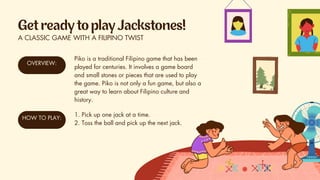 A CLASSIC GAME WITH A FILIPINO TWIST
OVERVIEW:
Piko is a traditional Filipino game that has been
played for centuries. It involves a game board
and small stones or pieces that are used to play
the game. Piko is not only a fun game, but also a
great way to learn about Filipino culture and
history.
HOW TO PLAY:
1. Pick up one jack at a time.
2. Toss the ball and pick up the next jack.
 