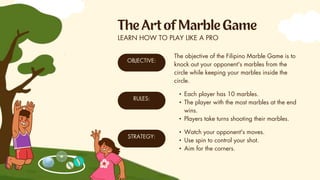 OBJECTIVE:
RULES:
STRATEGY:
LEARN HOW TO PLAY LIKE A PRO
The objective of the Filipino Marble Game is to
knock out your opponent's marbles from the
circle while keeping your marbles inside the
circle.
• Each player has 10 marbles.
• The player with the most marbles at the end
wins.
• Players take turns shooting their marbles.
• Watch your opponent's moves.
• Use spin to control your shot.
• Aim for the corners.
 