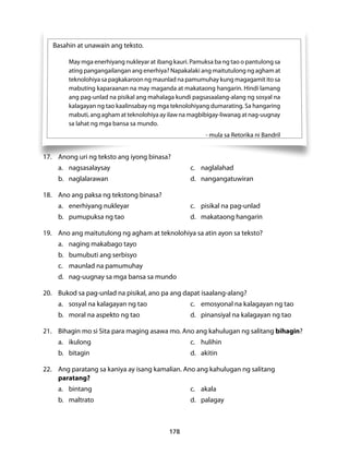 178 
Basahin at unawain ang teksto. 
May mga enerhiyang nukleyar at ibang kauri. Pamuksa ba ng tao o pantulong sa 
ating pangangailangan ang enerhiya? Napakalaki ang maitutulong ng agham at 
teknolohiya sa pagkakaroon ng maunlad na pamumuhay kung magagamit ito sa 
mabuting kaparaanan na may maganda at makataong hangarin. Hindi lamang 
ang pag-unlad na pisikal ang mahalaga kundi pagsasaalang-alang ng sosyal na 
kalagayan ng tao kaalinsabay ng mga teknolohiyang dumarating. Sa hangaring 
mabuti, ang agham at teknolohiya ay ilaw na magbibigay-liwanag at nag-uugnay 
sa lahat ng mga bansa sa mundo. 
- mula sa Retorika ni Bandril 
17. Anong uri ng teksto ang iyong binasa? 
a. nagsasalaysay c. naglalahad 
b. naglalarawan d. nangangatuwiran 
18. Ano ang paksa ng tekstong binasa? 
a. enerhiyang nukleyar c. pisikal na pag-unlad 
b. pumupuksa ng tao d. makataong hangarin 
19. Ano ang maitutulong ng agham at teknolohiya sa atin ayon sa teksto? 
a. naging makabago tayo 
b. bumubuti ang serbisyo 
c. maunlad na pamumuhay 
d. nag-uugnay sa mga bansa sa mundo 
20. Bukod sa pag-unlad na pisikal, ano pa ang dapat isaalang-alang? 
a. sosyal na kalagayan ng tao c. emosyonal na kalagayan ng tao 
b. moral na aspekto ng tao d. pinansiyal na kalagayan ng tao 
21. Bihagin mo si Sita para maging asawa mo. Ano ang kahulugan ng salitang bihagin? 
a. ikulong c. hulihin 
b. bitagin d. akitin 
22. Ang paratang sa kaniya ay isang kamalian. Ano ang kahulugan ng salitang 
paratang? 
a. bintang c. akala 
b. maltrato d. palagay 
 