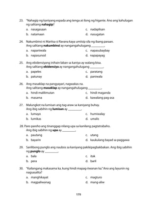 23. “Nahagip ng kaniyang espada ang tenga at ilong ng higante. Ano ang kahulugan 
ng salitang nahagip? 
a. nasagasaan c. nadaplisan 
b. natamaan d. nasugatan 
24. Nakumbinsi ni Maritsa si Ravana kaya umiisip sila ng ibang paraan. 
Ang salitang nakumbinsi ay nangangahulugang __________. 
a. napaniwala c. napasubaybay 
b. napasunod d. napapayag 
25. Ang ebidensiyang inihain laban sa kaniya ay walang bisa. 
Ang salitang ebidensiya ay nangangahulugang __________. 
a. papeles c. paratang 
b. patunay d. paniwala 
26. Ang masaklap na pangyayari, nagwakas na. 
Ang salitang masaklap ay nangangahulugang __________. 
a. hindi malilimutan c. hindi maganda 
b. masama d. kawalang pag-asa 
27. Malungkot na lumisan ang tag-araw sa kaniyang buhay. 
Ang ibig sabihin ng lumisan ay __________. 
a. lumayo c. humiwalay 
b. lumikas d. umalis 
28. Pare-pareho ang tinanggap nilang upa sa kanilang pagtatrabaho. 
Ang ibig sabihin ng upa ay __________. 
a. pautang c. utang 
b. bayarin d. kaukulang bayad sa paggawa 
29. Sanlibong punglo ang naubos sa kaniyang pakikipagbakbakan. Ang ibig sabihin 
ng punglo ay __________. 
a. bala c. itak 
b. pera d. baril 
30. “Kailangang makasama ka, kung hindi mapag-iiwanan ka.” Ano ang layunin ng 
nagsasalita? 
a. manghikayat c. magturo 
b. magpaliwanag d. mang-aliw 
179 
 