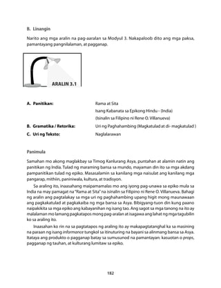 B. Linangin 
Narito ang mga aralin na pag-aaralan sa Modyul 3. Nakapaloob dito ang mga paksa, 
pamantayang pangnilalaman, at pagganap. 
182 
ARALIN 3.1 
A. Panitikan: Rama at Sita 
Isang Kabanata sa Epikong Hindu - (India) 
(Isinalin sa Filipino ni Rene O. Villanueva) 
B. Gramatika / Retorika: Uri ng Paghahambing (Magkatulad at di- magkatulad ) 
C. Uri ng Teksto: Naglalarawan 
Panimula 
Samahan mo akong maglakbay sa Timog Kanlurang Asya, puntahan at alamin natin ang 
panitikan ng India. Tulad ng maraming bansa sa mundo, mayaman din ito sa mga akdang 
pampanitikan tulad ng epiko. Masasalamin sa kanilang mga naisulat ang kanilang mga 
pangarap, mithiin, paniniwala, kultura, at tradisyon. 
Sa araling ito, inaasahang maipamamalas mo ang iyong pag-unawa sa epiko mula sa 
India na may pamagat na “Rama at Sita” na isinalin sa Filipino ni Rene O. Villanueva. Bahagi 
ng aralin ang pagtalakay sa mga uri ng paghahambing upang higit mong maunawaan 
ang pagkakatulad at pagkakaiba ng mga bansa sa Asya. Bibigyang-tuon din kung paano 
naipakikita sa mga epiko ang kabayanihan ng isang tao. Ang sagot sa mga tanong na ito ay 
malalaman mo lamang pagkatapos mong pag-aralan at isagawa ang lahat ng mga tagubilin 
ko sa araling ito. 
Inaasahan ko rin na sa pagtatapos ng araling ito ay makapagtatanghal ka sa masining 
na paraan ng isang informance tungkol sa itinuturing na bayani sa alinmang bansa sa Asya. 
Itataya ang produkto o pagganap batay sa sumusunod na pamantayan: kasuotan o props, 
pagganap ng tauhan, at kulturang lumitaw sa epiko. 
 