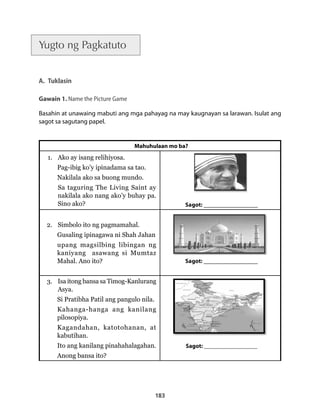 183 
Yugto ng Pagkatuto 
A. Tuklasin 
Gawain 1. Name the Picture Game 
Basahin at unawaing mabuti ang mga pahayag na may kaugnayan sa larawan. Isulat ang 
sagot sa sagutang papel. 
Mahuhulaan mo ba? 
1. Ako ay isang relihiyosa. 
Pag-ibig ko’y ipinadama sa tao. 
Nakilala ako sa buong mundo. 
Sa taguring The Living Saint ay 
nakilala ako nang ako’y buhay pa. 
Sino ako? Sagot: _______________ 
2. Simbolo ito ng pagmamahal. 
Gusaling ipinagawa ni Shah Jahan 
upang magsilbing libingan ng 
kaniyang asawang si Mumtaz 
Mahal. Ano ito? Sagot: _______________ 
3. Isa itong bansa sa Timog-Kanlurang 
Asya. 
Si Pratibha Patil ang pangulo nila. 
Kahanga-hanga ang kanilang 
pilosopiya. 
Kagandahan, katotohanan, at 
kabutihan. 
Ito ang kanilang pinahahalagahan. 
Anong bansa ito? 
Sagot: __________________ 
 