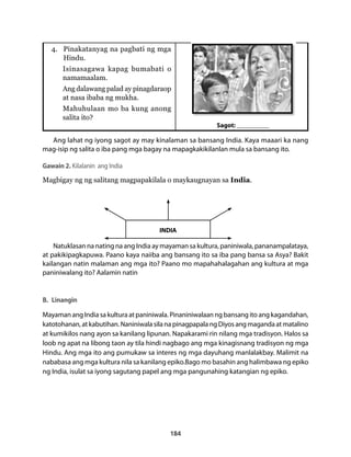 4. Pinakatanyag na pagbati ng mga 
Hindu. 
Isinasagawa kapag bumabati o 
namamaalam. 
Ang dalawang palad ay pinagdaraop 
at nasa ibaba ng mukha. 
Mahuhulaan mo ba kung anong 
salita ito? 
INDIA 
184 
Sagot: __________ 
Ang lahat ng iyong sagot ay may kinalaman sa bansang India. Kaya maaari ka nang 
mag-isip ng salita o iba pang mga bagay na mapagkakikilanlan mula sa bansang ito. 
Gawain 2. Kilalanin ang India 
Magbigay ng ng salitang magpapakilala o maykaugnayan sa India. 
Natuklasan na nating na ang India ay mayaman sa kultura, paniniwala, pananampalataya, 
at pakikipagkapuwa. Paano kaya naiiba ang bansang ito sa iba pang bansa sa Asya? Bakit 
kailangan natin malaman ang mga ito? Paano mo mapahahalagahan ang kultura at mga 
paniniwalang ito? Aalamin natin 
B. Linangin 
Mayaman ang India sa kultura at paniniwala. Pinaniniwalaan ng bansang ito ang kagandahan, 
katotohanan, at kabutihan. Naniniwala sila na pinagpapala ng Diyos ang maganda at matalino 
at kumikilos nang ayon sa kanilang lipunan. Napakarami rin nilang mga tradisyon. Halos sa 
loob ng apat na libong taon ay tila hindi nagbago ang mga kinagisnang tradisyon ng mga 
Hindu. Ang mga ito ang pumukaw sa interes ng mga dayuhang manlalakbay. Malimit na 
nababasa ang mga kultura nila sa kanilang epiko.Bago mo basahin ang halimbawa ng epiko 
ng India, isulat sa iyong sagutang papel ang mga pangunahing katangian ng epiko. 
 