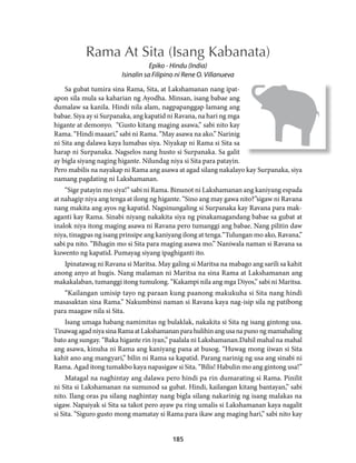 Rama At Sita (Isang Kabanata) 
Epiko - Hindu (India) 
Isinalin sa Filipino ni Rene O. Villanueva 
Sa gubat tumira sina Rama, Sita, at Lakshamanan nang ipat-apon 
sila mula sa kaharian ng Ayodha. Minsan, isang babae ang 
dumalaw sa kanila. Hindi nila alam, nagpapanggap lamang ang 
babae. Siya ay si Surpanaka, ang kapatid ni Ravana, na hari ng mga 
higante at demonyo. “Gusto kitang maging asawa,” sabi nito kay 
Rama. “Hindi maaari,” sabi ni Rama. “May asawa na ako.” Narinig 
ni Sita ang dalawa kaya lumabas siya. Niyakap ni Rama si Sita sa 
harap ni Surpanaka. Nagselos nang husto si Surpanaka. Sa galit 
ay bigla siyang naging higante. Nilundag niya si Sita para patayin. 
Pero mabilis na nayakap ni Rama ang asawa at agad silang nakalayo kay Surpanaka, siya 
namang pagdating ni Lakshamanan. 
“Sige patayin mo siya!” sabi ni Rama. Binunot ni Lakshamanan ang kaniyang espada 
at nahagip niya ang tenga at ilong ng higante. “Sino ang may gawa nito?”sigaw ni Ravana 
nang makita ang ayos ng kapatid. Nagsinungaling si Surpanaka kay Ravana para mak-aganti 
kay Rama. Sinabi niyang nakakita siya ng pinakamagandang babae sa gubat at 
inalok niya itong maging asawa ni Ravana pero tumanggi ang babae. Nang pilitin daw 
niya, tinagpas ng isang prinsipe ang kaniyang ilong at tenga.“Tulungan mo ako, Ravana,” 
sabi pa nito. “Bihagin mo si Sita para maging asawa mo.” Naniwala naman si Ravana sa 
kuwento ng kapatid. Pumayag siyang ipaghiganti ito. 
Ipinatawag ni Ravana si Maritsa. May galing si Maritsa na mabago ang sarili sa kahit 
anong anyo at hugis. Nang malaman ni Maritsa na sina Rama at Lakshamanan ang 
makakalaban, tumanggi itong tumulong. “Kakampi nila ang mga Diyos,” sabi ni Maritsa. 
“Kailangan umisip tayo ng paraan kung paanong makukuha si Sita nang hindi 
masasaktan sina Rama.” Nakumbinsi naman si Ravana kaya nag-isip sila ng patibong 
para maagaw nila si Sita. 
Isang umaga habang namimitas ng bulaklak, nakakita si Sita ng isang gintong usa. 
Tinawag agad niya sina Rama at Lakshamanan para hulihin ang usa na puno ng mamahaling 
bato ang sungay. “Baka higante rin iyan,” paalala ni Lakshamanan.Dahil mahal na mahal 
ang asawa, kinuha ni Rama ang kaniyang pana at busog. “Huwag mong iiwan si Sita 
kahit ano ang mangyari,” bilin ni Rama sa kapatid. Parang narinig ng usa ang sinabi ni 
Rama. Agad itong tumakbo kaya napasigaw si Sita. “Bilis! Habulin mo ang gintong usa!” 
Matagal na naghintay ang dalawa pero hindi pa rin dumarating si Rama. Pinilit 
ni Sita si Lakshamanan na sumunod sa gubat. Hindi, kailangan kitang bantayan,” sabi 
nito. Ilang oras pa silang naghintay nang bigla silang nakarinig ng isang malakas na 
sigaw. Napaiyak si Sita sa takot pero ayaw pa ring umalis si Lakshamanan kaya nagalit 
si Sita. “Siguro gusto mong mamatay si Rama para ikaw ang maging hari,” sabi nito kay 
185 
 