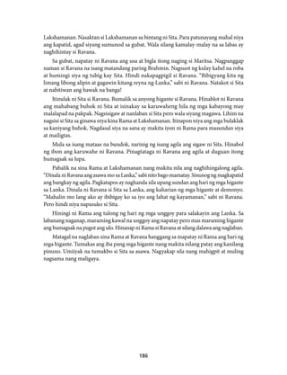 Lakshamanan. Nasaktan si Lakshamanan sa bintang ni Sita. Para patunayang mahal niya 
ang kapatid, agad siyang sumunod sa gubat. Wala silang kamalay-malay na sa labas ay 
naghihintay si Ravana. 
Sa gubat, napatay ni Ravana ang usa at bigla itong naging si Maritsa. Nagpanggap 
naman si Ravana na isang matandang paring Brahmin. Nagsuot ng kulay kahel na roba 
at humingi siya ng tubig kay Sita. Hindi nakapagpigil si Ravana. “Bibigyang kita ng 
limang libong alipin at gagawin kitang reyna ng Lanka,” sabi ni Ravana. Natakot si Sita 
at nabitiwan ang hawak na banga! 
Itinulak ni Sita si Ravana. Bumalik sa anyong higante si Ravana. Hinablot ni Ravana 
ang mahabang buhok ni Sita at isinakay sa karuwaheng hila ng mga kabayong may 
malalapad na pakpak. Nagsisigaw at nanlaban si Sita pero wala siyang magawa. Lihim na 
nagsisi si Sita sa ginawa niya kina Rama at Lakshamanan. Itinapon niya ang mga bulaklak 
sa kaniyang buhok. Nagdasal siya na sana ay makita iyon ni Rama para masundan siya 
at mailigtas. 
Mula sa isang mataas na bundok, narinig ng isang agila ang sigaw ni Sita. Hinabol 
ng ibon ang karuwahe ni Ravana. Pinagtataga ni Ravana ang agila at duguan itong 
bumagsak sa lupa. 
Pabalik na sina Rama at Lakshamanan nang makita nila ang naghihingalong agila. 
“Dinala ni Ravana ang asawa mo sa Lanka,” sabi nito bago mamatay. Sinunog ng magkapatid 
ang bangkay ng agila. Pagkatapos ay naghanda sila upang sundan ang hari ng mga higante 
sa Lanka. Dinala ni Ravana si Sita sa Lanka, ang kaharian ng mga higante at demonyo. 
“Mahalin mo lang ako ay ibibigay ko sa iyo ang lahat ng kayamanan,” sabi ni Ravana. 
Pero hindi niya napasuko si Sita. 
Hiningi ni Rama ang tulong ng hari ng mga unggoy para salakayin ang Lanka. Sa 
labanang naganap, maraming kawal na unggoy ang napatay pero mas maraming higante 
ang bumagsak na pugot ang ulo. Hinanap ni Rama si Ravana at silang dalawa ang naglaban. 
Matagal na naglaban sina Rama at Ravana hanggang sa mapatay ni Rama ang hari ng 
mga higante. Tumakas ang iba pang mga higante nang makita nilang patay ang kanilang 
pinuno. Umiiyak na tumakbo si Sita sa asawa. Nagyakap sila nang mahigpit at muling 
nagsama nang maligaya. 
186 
 