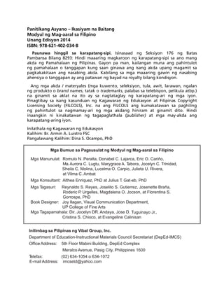 Panitikang Asyano – Ikasiyam na Baitang 
Modyul ng Mag-aaral sa Filipino 
Unang Edisyon 2014 
ISBN: 978-621-402-034-8 
Paunawa hinggil sa karapatang-sipi. Isinasaad ng Seksiyon 176 ng Batas 
Pambansa Bilang 8293: Hindi maaaring magkaroon ng karapatang-sipi sa ano mang 
akda ng Pamahalaan ng Pilipinas. Gayon pa man, kailangan muna ang pahintulot 
ng pamahalaan o tanggapan kung saan ginawa ang isang akda upang magamit sa 
pagkakakitaan ang nasabing akda. Kabilang sa mga maaaring gawin ng nasabing 
ahensiya o tanggapan ay ang patawan ng bayad na royalty bilang kondisyon. 
Ang mga akda / materyales (mga kuwento, seleksiyon, tula, awit, larawan, ngalan 
ng produkto o brand names, tatak o trademarks, palabas sa telebisyon, pelikula atbp.) 
na ginamit sa aklat na ito ay sa nagtataglay ng karapatang-ari ng mga iyon. 
Pinagtibay sa isang kasunduan ng Kagawaran ng Edukasyon at Filipinas Copyright 
Licensing Society (FILCOLS), Inc. na ang FILCOLS ang kumakatawan sa paghiling 
ng pahintulot sa nagmamay-ari ng mga akdang hiniram at ginamit dito. Hindi 
inaangkin ni kinakatawan ng tagapaglathala (publisher) at mga may-akda ang 
karapatang-aring iyon. 
Inilathala ng Kagawaran ng Edukasyon 
Kalihim: Br. Armin A. Luistro FSC 
Pangalawang Kalihim: Dina S. Ocampo, PhD 
Mga Bumuo sa Pagsusulat ng Modyul ng Mag-aaral sa Filipino 
Mga Manunulat: Romulo N. Peralta, Donabel C. Lajarca, Eric O. Cariňo, 
Ma. Aurora C. Lugtu, Marygrace A. Tabora, Jocelyn C. Trinidad, 
Sheila C. Molina, Lucelma O. Carpio, Julieta U. Rivera, 
at Vilma C. Ambat 
Mga Konsultant: Althea Enriquez, PhD at Julius T. Gat-eb, PhD 
Mga Tagasuri: Reynaldo S. Reyes, Joselito S. Gutierrez, Josenette Braña, 
Roderic P. Urgelles, Magdalena O. Jocson, at Florentina S. 
Gorrospe, PhD 
Book Designer: Joy Ilagan, Visual Communication Department, 
UP College of Fine Arts 
Mga Tagapamahala: Dir. Jocelyn DR. Andaya, Jose D. Tuguinayo Jr., 
Cristina S. Chioco, at Evangeline Calinisan 
Inilimbag sa Pilipinas ng Vibal Group, Inc. 
Department of Education-Instructional Materials Council Secretariat (DepEd-IMCS) 
Office Address: 5th Floor Mabini Building, DepEd Complex 
Meralco Avenue, Pasig City, Philippines 1600 
Telefax: (02) 634-1054 o 634-1072 
E-mail Address: imcsetd@yahoo.com 
 