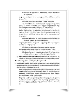 Halimbawa: Magkamukha lamang ng kultura ang India 
190 
at Singapore. 
sing- (sin- /sim-) gaya rin ng ka-, nagagamit ito sa lahat ng uri ng 
pagtutulad. 
Halimbawa: Magkasingganda ang India at Singapore. 
Ang maramihang sing- ay naipapakita sa pag-uulit ng unang 
pantig ng salitang-ugat. Muli, wala ang ganitong pattern sa mga 
rehiyon ng bansa na hindi gumagamit ng reduplikasyon. 
kasing- (kasin- /kasim-) ang paggamit at kahulugan ay katulad din 
ng sing-, (sin-/sim-). Pansining kapag ginamit sa pangungusap, ganito 
ang pattern ng pagkabuo: kasing + s.u. + ng/ ni + pangngalan + si/ 
ang + pang. 
Halimbawa: Kasimbilis ng kidlat ang pagsulong ng bayang ito 
sapagkat sila ang sentro ng teknolohiya. 
magsing- (magkasing-/magkasim-) ang pinagtutulad ay napipisan 
sa paksa ng pangungusap. 
Halimbawa: Ang dalawang bansa ay magkasingyaman. 
Ga-/gangga- nangangahulugan ng gaya, tulad, para, paris 
Halimbawa: Gamundo ang pagpapahalaga nila sa kalayaan sa 
wika at relihiyon upang magkaroon ng pagkakaisa. 
b. Paghahambing na Di-Magkatulad - nagbibigay ito ng diwa ng 
pagkakait, pagtanggi, o pagsalungat sa pinatutunayang pangungusap. 
May dalawang uri ang hambingang di-magkatulad: 
1. Hambingang Pasahol - May mahigit na katangian ang pinaghahambingan 
sa bagay na inihahambing. Ginagamit ang sumusunod upang maipakita 
ang ganitong uri ng paghahambing. 
Lalo - nangangahulugan ng pagdaragdag o pagpapahigit sa kulang 
na katangian. Sinusundan ito ng katuwang na panghambing na 
kaysa kay kung ngalang tao ang pinaghahambing, kaysa o kaysa 
sa kung ngalang bagay o pangyayari. 
Di-gasino - tulad ng ginagamit sa paghahambing ng uri o katangian ng 
mga tao. Sinusundan ito ng alinman sa mga katagang naghahambing, 
kabilang ang gaya, tulad, para, o paris na sinusundan ng panandang 
ni. 
 