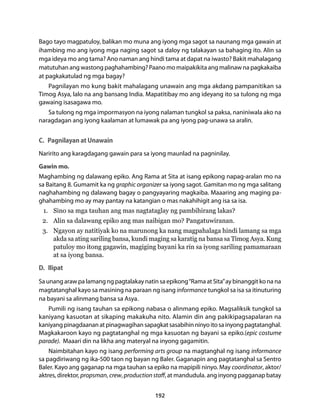 Bago tayo magpatuloy, balikan mo muna ang iyong mga sagot sa naunang mga gawain at 
ihambing mo ang iyong mga naging sagot sa daloy ng talakayan sa bahaging ito. Alin sa 
mga ideya mo ang tama? Ano naman ang hindi tama at dapat na iwasto? Bakit mahalagang 
matutuhan ang wastong paghahambing? Paano mo maipakikita ang malinaw na pagkakaiba 
at pagkakatulad ng mga bagay? 
Pagnilayan mo kung bakit mahalagang unawain ang mga akdang pampanitikan sa 
Timog Asya, lalo na ang bansang India. Mapatitibay mo ang ideyang ito sa tulong ng mga 
gawaing isasagawa mo. 
Sa tulong ng mga impormasyon na iyong nalaman tungkol sa paksa, naniniwala ako na 
naragdagan ang iyong kaalaman at lumawak pa ang iyong pag-unawa sa aralin. 
C. Pagnilayan at Unawain 
Naririto ang karagdagang gawain para sa iyong maunlad na pagninilay. 
Gawin mo. 
Maghambing ng dalawang epiko. Ang Rama at Sita at isang epikong napag-aralan mo na 
sa Baitang 8. Gumamit ka ng graphic organizer sa iyong sagot. Gamitan mo ng mga salitang 
naghahambing ng dalawang bagay o pangyayaring magkaiba. Maaaring ang maging pa-ghahambing 
mo ay may pantay na katangian o mas nakahihigit ang isa sa isa. 
1. Sino sa mga tauhan ang mas nagtataglay ng pambihirang lakas? 
2. Alin sa dalawang epiko ang mas naibigan mo? Pangatuwiranan. 
3. Ngayon ay natitiyak ko na marunong ka nang magpahalaga hindi lamang sa mga 
akda sa ating sariling bansa, kundi maging sa karatig na bansa sa Timog Asya. Kung 
patuloy mo itong gagawin, magiging bayani ka rin sa iyong sariling pamamaraan 
at sa iyong bansa. 
D. Ilipat 
Sa unang araw pa lamang ng pagtalakay natin sa epikong “Rama at Sita” ay binanggit ko na na 
magtatanghal kayo sa masining na paraan ng isang informance tungkol sa isa sa itinuturing 
na bayani sa alinmang bansa sa Asya. 
Pumili ng isang tauhan sa epikong nabasa o alinmang epiko. Magsaliksik tungkol sa 
kaniyang kasuotan at sikaping makakuha nito. Alamin din ang pakikipagsapalaran na 
kaniyang pinagdaanan at pinagwagihan sapagkat sasabihin ninyo ito sa inyong pagtatanghal. 
Magkakaroon kayo ng pagtatanghal ng mga kasuotan ng bayani sa epiko.(epic costume 
parade). Maaari din na likha ang materyal na inyong gagamitin. 
Naimbitahan kayo ng isang performing arts group na magtanghal ng isang informance 
sa pagdiriwang ng ika-500 taon ng bayan ng Baler. Gaganapin ang pagtatanghal sa Sentro 
Baler. Kayo ang gaganap na mga tauhan sa epiko na mapipili ninyo. May coordinator, aktor/ 
aktres, direktor, propsman, crew, production staff, at mandudula. ang inyong pagganap batay 
192 
 