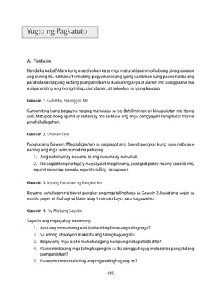 195 
Yugto ng Pagkatuto 
A. Tuklasin 
Handa ka na ba? Alam kong masisiyahan ka sa mga matutuklasan mo habang pinag-aaralan 
ang araling ito. Halika na’t simulang pagyamanin ang iyong kaalaman kung paano naiiba ang 
parabula sa iba pang akdang pampanitikan sa Kanlurang Asya at alamin mo kung paano mo 
maipararating ang iyong iniisip, damdamin, at saloobin sa iyong kausap. 
Gawain 1. Guhit Ko, Pakinggan Mo 
Gumuhit ng isang bagay na naging mahalaga sa iyo dahil minsan ay kinapulutan mo ito ng 
aral. Matapos itong iguhit ay isalaysay mo sa klase ang mga pangyayari kung bakit mo ito 
pinahahalagahan. 
Gawain 2. Unahan Tayo 
Pangkatang Gawain: Magpaligsahan sa pagsagot ang bawat pangkat kung saan nabasa o 
narinig ang mga sumusunod na pahayag. 
1. Ang nahuhuli ay nauuna, at ang nauuna ay nahuhuli. 
2. Nararapat lang na tayo’y magsaya at magdiwang, sapagkat patay na ang kapatid mo, 
ngunit nabuhay, nawala, ngunit muling natagpuan. 
Gawain 3. Ito ang Pananaw ng Pangkat Ko 
Bigyang-kahulugan ng bawat pangkat ang mga talinghaga sa Gawain 2. Isulat ang sagot sa 
manila paper at ibahagi sa klase. May 5 minuto kayo para isagawa ito. 
Gawain 4. Try Mo Lang Sagutin 
Sagutin ang mga gabay na tanong. 
1. Ano ang mensaheng nais ipahatid ng binasang talinghaga? 
2. Sa anong sitwasyon makikita ang talinghagang ito? 
3. Ibigay ang mga aral o mahahalagang kaisipang nakapaloob dito? 
4. Paano naiiba ang mga talinghagang ito sa iba pang pahayag mula sa iba pangakdang 
pampanitikan? 
5. Paano mo maisasabuhay ang mga talinghagang ito? 
 