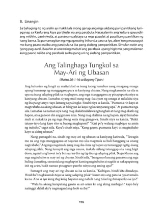 B. Linangin 
Sa bahaging ito ng aralin ay makikilala mong ganap ang mga akdang pampanitikang lum-aganap 
sa Kanlurang Asya partikular na ang parabula. Nasasalamin ang kultura gayundin 
ang mithiin, paniniwala, at pananampalataya sa mga pasulat at pasalitang panitikan ng 
isang bansa. Sa pamamagitan ng mga gawaing inihanda para sa iyo, alam kong masasagot 
mo kung paano naiiba ang parabula sa iba pang akdang pampanitikan. Simulan natin ang 
iyong pag-aaral. Basahin at unawaing mabuti ang parabula upang higit mo pang malaman 
kung paano naiiba ang parabula sa iba pang uri ng akdang pampanitikan. 
Ang Talinghaga Tungkol sa 
May-Ari ng Ubasan 
(Mateo 20: 1-16 sa Bagong Tipan) 
Ang kaharian ng langit ay maitutulad sa isang taong lumabas nang maagang-maaga 
upang humanap ng manggagawa para sa kaniyang ubasan. Nang magkasundo na sila sa 
upa na isang salaping pilak sa maghapon, ang mga manggagawa ay pinapupunta niya sa 
kaniyang ubasan. Lumabas siyang muli nang mag-ikasiyam ng umaga at nakakita siya 
ng iba pang tatayo-tayo lamang sa palengke. Sinabi niya sa kanila, “Pumunta rin kayo at 
magtrabaho sa aking ubasan, at bibigyan ko kayo ng karampatang upa.” At pumunta nga 
sila. Lumabas na naman siya nang mag-ikalabindalawa ng tanghali at nang mag-ikatlo ng 
hapon, at sa ganoon din ang ginawa niya. Nang mag-ikalima na ng hapon, siya’y lumabas 
muli at nakakita pa ng mga ibang wala ring ginagawa. Sinabi niya sa kanila, “Bakit 
tatayo-tayo lang kayo rito sa buong maghapon?” “Kasi po’y walang magbigay sa amin 
ng trabaho,” sagot nila. Kaya’t sinabi niya, “Kung gayon, pumunta kayo at magtrabaho 
kayo sa aking ubasan.” 
Nang gumagabi na, sinabi ng may-ari ng ubasan sa kaniyang katiwala, “Tawagin 
mo na ang mga manggagawa at bayaran mo sila magmula sa huli hanggang sa unang 
nagtrabaho.” Ang mga nagsimula nang mag-ika-lima ng hapon ay tumanggap ng tig-iisang 
salaping pilak. Nang lumapit ang mga nauna, inakala nilang tatanggap sila nang higit 
doon; ngunit ang bawat isa’y binayaran din ng tig-iisang salaping pilak. Nagreklamo ang 
mga nagtrabaho sa may-ari ng ubasan. Sinabi nila, “Isang oras lamang gumawa ang mga 
huling dumating, samantalang maghapon kaming nagtrabaho at nagtiis sa nakapapasong 
init ng araw, bakit naman pinagpare-pareho ninyo ang aming upa?” 
Sumagot ang may-ari ng ubasan sa isa sa kanila, “Kaibigan, hindi kita dinadaya. 
Hindi ba’t nagkasundo tayo sa isang salaping pilak? Kunin mo ang para sa iyo at umalis 
ka na. Ano sa iyo kung ibig kong bayaran ang nahuli nang tulad ng ibinayad ko sa iyo?” 
“Wala ba akong karapatang gawin sa ari-arian ko ang aking maibigan? Kayo ba’y 
naiinggit dahil ako’y nagmagandang-loob sa iba?” 
196 
 