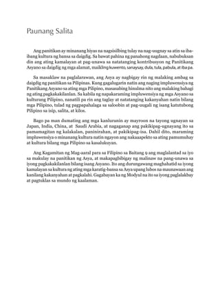 Paunang Salita 
Ang panitikan ay minanang hiyas na nagsisilbing tulay na nag-uugnay sa atin sa iba-ibang 
kultura ng bansa sa daigdig. Sa bawat pahina ng panahong nagdaan, nabubuksan 
din ang ating kamalayan at pag-unawa sa natatanging kontribusyon ng Panitikang 
Asyano sa daigdig ng mga alamat, maikling kuwento, sanaysay, dula, tula, pabula, at iba pa. 
Sa masaklaw na paglalarawan, ang Asya ay nagbigay rin ng malaking ambag sa 
daigdig ng panitikan sa Pilipinas. Kung gagalugarin natin ang naging impluwensiya ng 
Panitikang Asyano sa ating mga Pilipino, masasabing hinulma nito ang malaking bahagi 
ng ating pagkakakilanlan. Sa kabila ng napakaraming impluwensiya ng mga Asyano sa 
kulturang Pilipino, nanatili pa rin ang taglay at natatanging kakanyahan natin bilang 
mga Pilipino, tulad ng pagpapahalaga sa saloobin at pag-uugali ng isang katutubong 
Pilipino sa isip, salita, at kilos. 
Bago pa man dumating ang mga kanluranin ay mayroon na tayong ugnayan sa 
Japan, India, China, at Saudi Arabia, at nagaganap ang pakikipag-ugnayang ito sa 
pamamagitan ng kalakalan, paninirahan, at pakikipag-isa. Dahil dito, maraming 
impluwensiya o minanang kultura natin ngayon ang nakaaapekto sa ating pamumuhay 
at kultura bilang mga Pilipino sa kasalukuyan. 
Ang Kagamitan ng Mag-aaral para sa Filipino sa Baitang 9 ang maglalantad sa iyo 
sa makulay na panitikan ng Asya, at makapagbibigay ng malinaw na pang-unawa sa 
iyong pagkakakilanlan bilang isang Asyano. Ito ang durungawang maghahatid sa iyong 
kamalayan sa kultura ng ating mga karatig-bansa sa Asya upang lubos na maunawaan ang 
kanilang kakanyahan at pagkalahi. Gagabayan ka ng Modyul na ito sa iyong paglalakbay 
at pagtuklas sa mundo ng kaalaman. 
 