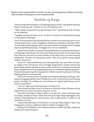 Basahin ang isa pang parabula. Isa-isahin mo ang mga pangyayaring inilahad sa binasang 
akda na maaari mong iugnay sa sarili mong karanasan. 
Parabula ng Banga 
“Huwag mong kalilimutang ikaw ay isang bangang gawa sa lupa,” ang tagubilin ng Inang 
Banga sa kaniyang anak. “Tandaan mo ito sa buong buhay mo.” 
“Bakit madalas mong inuulit ang mga salitang ito, Ina?” ang tanong ng anak na banga 
na may pagtataka. 
“Sapagkat ayokong kalimutan mo ito. At ikaw ay nararapat na makisalamuha lamang 
sa ating mga kauring banga.” 
Kaya’t sa buong panahon ng kaniyang kabataan, itinatak niya sa kaniyang isipan na siya 
ay isang banga na gawa sa lupa. Hanggang sa makakita siya ng ibang uri ng banga. Nakita 
niya ang eleganteng bangang porselana, ang isang makintab na bangang metal, at maging 
ang iba pang babasaging banga. Tinanggap niya na sila ay magkakaiba. 
Ngunit hindi niya lubos na maunawaan kung bakit hindi siya maaaring makisalamuha 
sa ibang banga. Marahil, gawa sila mula sa iba’t ibang materyal at iba-iba rin ang kanilang 
kulay. May puti, may itim, may kulay tsokolate, at may dilaw. Sila ay may kani-kaniyang 
kahalagahan. Hinulma sila nang pantay-pantay. Lahat sila ay ginawa upang maging 
sisidlan o dekorasyon. 
Isang araw, isang napakakisig na porselanang banga ang nag-imbita sa kaniya 
na maligo sa lawa. Noong una, siya’y tumanggi. Nang lumaon, nanaig sa kaniya ang 
paniniwalang ang lahat ng banga ay pantay-pantay. Naakit siya sa makisig na porselanang 
banga. Napapalamutian ito ng magagandang disenyo at matitingkad ang kulay ng pintura. 
May palamuting gintong dahon ang gilid nito. Kakaiba ang kaniyang hugis at mukhang 
kagalang-galang sa kaniyang tindig. 
“Bakit wala namang masama sa paliligo sa lawa kasama ng ibang uri ng banga. Wala 
naman kaming gagawing hindi tama,” bulong niya sa sarili. At sumunod siya sa porselanang 
banga at sinabing, “Oo, maliligo ako sa lawa kasama mo. Ngunit saglit lamang, nais ko 
lang na mapreskuhan.” 
‘’Tayo na,” sigaw ng porselanang banga na tuwang-tuwa. 
Sabay silang lumundag sa lawa at nasarapan sa malamig na tubig. Nakadama sila ng 
kaginhawahan sa mainit na panahon nang araw na iyon. 
Nang sila’y lumundag sa tubig, lumikha ito ng mga alon. Ang porselanang banga 
ay tinangay papalapit sa kaniya. Kahit hindi nila gusto, bigla silang nagbanggaan nang 
malakas. Isang malaking alon ang humampas mula sa gilid ng lawa. Lumikha ito ng 
napakalakas na tunog. 
Ang porselanang banga ay nanatiling buo na parang walang nangyari. Ngunit ang 
bangang gawa sa lupa ay nagkalamat dahil sa malakas na banggaan nila. 
Habang siya’y nabibitak at unti-unting lumulubog sa ilalalim ng tubig, naalaala ng 
201 
bangang lupa ang kaniyang ina. 
 