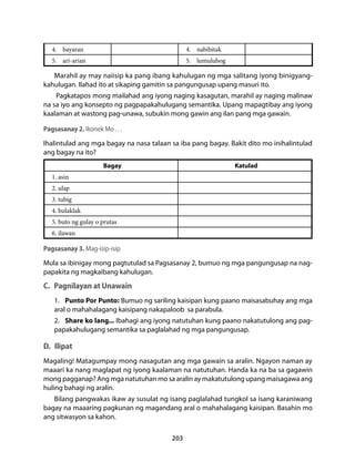 4. bayaran 4. nabibitak 
5. ari-arian 5. lumulubog 
Marahil ay may naiisip ka pang ibang kahulugan ng mga salitang iyong binigyang-kahulugan. 
Ilahad ito at sikaping gamitin sa pangungusap upang masuri ito. 
Pagkatapos mong mailahad ang iyong naging kasagutan, marahil ay naging malinaw 
na sa iyo ang konsepto ng pagpapakahulugang semantika. Upang mapagtibay ang iyong 
kaalaman at wastong pag-unawa, subukin mong gawin ang ilan pang mga gawain. 
Pagsasanay 2. Ikonek Mo . . . 
Ihalintulad ang mga bagay na nasa talaan sa iba pang bagay. Bakit dito mo inihalintulad 
ang bagay na ito? 
Bagay Katulad 
1. asin 
2. ulap 
3. tubig 
4. bulaklak 
5. buto ng gulay o prutas 
6. ilawan 
Pagsasanay 3. Mag-isip-isip 
Mula sa ibinigay mong pagtutulad sa Pagsasanay 2, bumuo ng mga pangungusap na nag-papakita 
203 
ng magkaibang kahulugan. 
C. Pagnilayan at Unawain 
1. Punto Por Punto: Bumuo ng sariling kaisipan kung paano maisasabuhay ang mga 
aral o mahahalagang kaisipang nakapaloob sa parabula. 
2. Share ko lang... Ibahagi ang iyong natutuhan kung paano nakatutulong ang pag-papakahulugang 
semantika sa paglalahad ng mga pangungusap. 
D. Ilipat 
Magaling! Matagumpay mong nasagutan ang mga gawain sa aralin. Ngayon naman ay 
maaari ka nang maglapat ng iyong kaalaman na natutuhan. Handa ka na ba sa gagawin 
mong pagganap? Ang mga natutuhan mo sa aralin ay makatutulong upang maisagawa ang 
huling bahagi ng aralin. 
Bilang pangwakas ikaw ay susulat ng isang paglalahad tungkol sa isang karaniwang 
bagay na maaaring pagkunan ng magandang aral o mahahalagang kaisipan. Basahin mo 
ang sitwasyon sa kahon. 
 