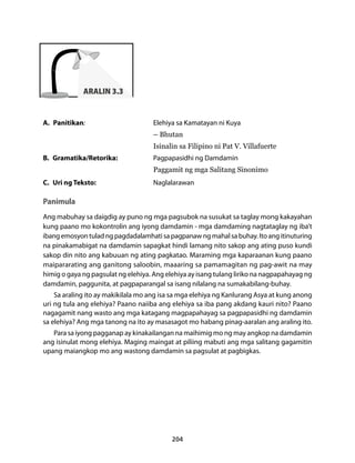 204 
ARALIN 3.3 
A. Panitikan: Elehiya sa Kamatayan ni Kuya 
– Bhutan 
Isinalin sa Filipino ni Pat V. Villafuerte 
B. Gramatika/Retorika: Pagpapasidhi ng Damdamin 
Paggamit ng mga Salitang Sinonimo 
C. Uri ng Teksto: Naglalarawan 
Panimula 
Ang mabuhay sa daigdig ay puno ng mga pagsubok na susukat sa taglay mong kakayahan 
kung paano mo kokontrolin ang iyong damdamin - mga damdaming nagtataglay ng iba’t 
ibang emosyon tulad ng pagdadalamhati sa pagpanaw ng mahal sa buhay. Ito ang itinuturing 
na pinakamabigat na damdamin sapagkat hindi lamang nito sakop ang ating puso kundi 
sakop din nito ang kabuuan ng ating pagkatao. Maraming mga kaparaanan kung paano 
maipararating ang ganitong saloobin, maaaring sa pamamagitan ng pag-awit na may 
himig o gaya ng pagsulat ng elehiya. Ang elehiya ay isang tulang liriko na nagpapahayag ng 
damdamin, paggunita, at pagpaparangal sa isang nilalang na sumakabilang-buhay. 
Sa araling ito ay makikilala mo ang isa sa mga elehiya ng Kanlurang Asya at kung anong 
uri ng tula ang elehiya? Paano naiiba ang elehiya sa iba pang akdang kauri nito? Paano 
nagagamit nang wasto ang mga katagang magpapahayag sa pagpapasidhi ng damdamin 
sa elehiya? Ang mga tanong na ito ay masasagot mo habang pinag-aaralan ang araling ito. 
Para sa iyong pagganap ay kinakailangan na maihimig mo ng may angkop na damdamin 
ang isinulat mong elehiya. Maging maingat at piliing mabuti ang mga salitang gagamitin 
upang maiangkop mo ang wastong damdamin sa pagsulat at pagbigkas. 
 