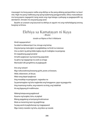 masasagot mo kung paano naiiba ang elehiya sa iba pang akdang pampanitikan na kauri 
nito. Higit mo pang malilinang ang iyong kaalamang panggramatika. Dito’y matutuklasan 
mo kung paano nagagamit nang wasto ang mga kataga o pahayag sa pagpapasidhi ng 
damdamin. Simulan mo ang iyong pag-aaral. 
Basahin at unawain ang kasunod na elehiya at sagutin mo ang mahahalagang tanong 
206 
kaugnay sa binasa. 
Elehiya sa Kamatayan ni Kuya 
– Bhutan 
Isinalin sa Filipino ni Pat V. Villafuerte 
Hindi napapanahon! 
Sa edad na dalawampu’t isa, isinugo ang buhay 
Ang kaniyang malungkot na paglalakbay na hindi na matanaw 
Una sa dami ng aking kilala taglay ang di-mabigkas na pangarap 
Di maipakitang pagmamahal 
At kahit pagkaraan ng maraming pagsubok 
Sa gitna ng nagaganap na usok sa umaga 
Maniwala’t dili panghihina at pagbagsak! 
Ano ang naiwan! 
Mga naikuwadrong larawang guhit, poster, at larawan, 
Aklat, talaarawan, at iba pa. 
Wala nang dapat ipagbunyi 
Ang masaklap na pangyayari, nagwakas na 
Sa pamamagitan ng luha naglandas ang hangganan, gaya ng paggunita 
Ang maamong mukha, ang matamis na tinig, ang halakhak 
At ang ligayang di-malilimutan. 
Walang katapusang pagdarasal 
Kasama ng lungkot, luha, at pighati 
Bilang paggalang sa kaniyang kinahinatnan 
Mula sa maraming taon ng paghihirap 
Sa pag-aaral at paghahanap ng magpapaaral 
Mga mata’y nawalan ng luha, ang lakas ay nawala 
 