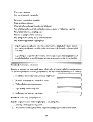 ang elehiya ay isang tulang liriko na naglalarawan ng pagbubulay-bulay o guni - 
guni na nagpapakita ng masidhing damdamin patungkol sa alala ng isang mahal 
sa buhay? 
May katangian ang elehiya. Ito’y tula ng pananangis, pag-alaala at pagpaparangal 
sa mahal sa buhay na ang himig ay matimpi mapagmuni-muni at di-masintahin. 
207 
O’ ano ang naganap, 
Ang buhay ay saglit na nawala 
Pema, ang immortal na pangalan 
Mula sa nilisang tahanan 
Walang imahe, walang anino, at walang katawan 
Ang lahat ay nagluksa, ang burol ay bumaba, ang bukid ay nadaanan ng unos 
Malungkot na lumisan ang tag-araw 
Kasama ang pagmamahal na inialay 
Ang isang anak ng aking ina ay hindi na makikita 
Ang masayang panahon ng pangarap. 
Gawain 3. Paglinang ng Talasalitaan 
Basahin at unawain mo ang mga linya ng tula at isulat sa katapat na kahon ang kahulugan. 
Sikapin mong magamit sa sariling pangungusap ang mga binigyang-kahulugan na pahayag. 
1. Sa edad na dalawampu’t isa, isinugo ang buhay. 
2. Sa gitna ng nagaganap na usok sa umaga 
3. Walang katapusang pagdarasal. 
4. Mga mata’y nawalan ng luha. 
5. Malungkot na lumisan ang araw. 
Gawain 4. Sa Antas ng Iyong Pag-unawa 
Sagutin ang sumusunod na tanong tungkol sa binasang akda. 
1. Ano ang tema ng binasang tula? 
2. Paano ipinadama ng may-akda ang labis niyang pagdadalamhati sa tula? 
 