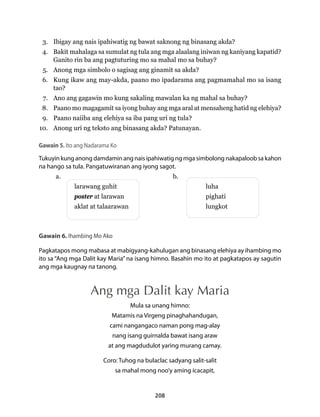 3. Ibigay ang nais ipahiwatig ng bawat saknong ng binasang akda? 
4. Bakit mahalaga sa sumulat ng tula ang mga alaalang iniwan ng kaniyang kapatid? 
Ganito rin ba ang pagtuturing mo sa mahal mo sa buhay? 
5. Anong mga simbolo o sagisag ang ginamit sa akda? 
6. Kung ikaw ang may-akda, paano mo ipadarama ang pagmamahal mo sa isang 
208 
tao? 
7. Ano ang gagawin mo kung sakaling mawalan ka ng mahal sa buhay? 
8. Paano mo magagamit sa iyong buhay ang mga aral at mensaheng hatid ng elehiya? 
9. Paano naiiba ang elehiya sa iba pang uri ng tula? 
10. Anong uri ng teksto ang binasang akda? Patunayan. 
Gawain 5. Ito ang Nadarama Ko 
Tukuyin kung anong damdamin ang nais ipahiwatig ng mga simbolong nakapaloob sa kahon 
na hango sa tula. Pangatuwiranan ang iyong sagot. 
a. b. 
larawang guhit luha 
poster at larawan pighati 
aklat at talaarawan lungkot 
Gawain 6. Ihambing Mo Ako 
Pagkatapos mong mabasa at mabigyang-kahulugan ang binasang elehiya ay ihambing mo 
ito sa “Ang mga Dalit kay Maria” na isang himno. Basahin mo ito at pagkatapos ay sagutin 
ang mga kaugnay na tanong. 
Ang mga Dalit kay Maria 
Mula sa unang himno: 
Matamis na Virgeng pinaghahandugan, 
cami nangangaco naman pong mag-alay 
nang isang guirnalda bawat isang araw 
at ang magdudulot yaring murang camay. 
Coro: Tuhog na bulaclac sadyang salit-salit 
sa mahal mong noo’y aming icacapit, 
 