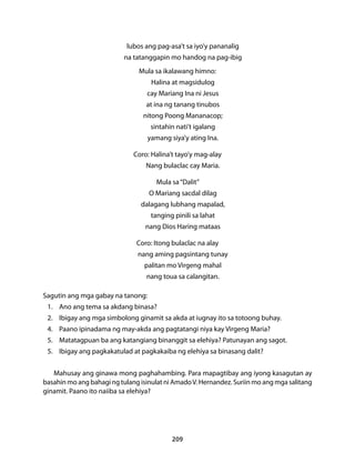 lubos ang pag-asa’t sa iyo’y pananalig 
na tatanggapin mo handog na pag-ibig 
Mula sa ikalawang himno: 
Halina at magsidulog 
cay Mariang Ina ni Jesus 
at ina ng tanang tinubos 
nitong Poong Mananacop; 
sintahin nati’t igalang 
yamang siya’y ating Ina. 
Coro: Halina’t tayo’y mag-alay 
Nang bulaclac cay Maria. 
Mula sa “Dalit” 
O Mariang sacdal dilag 
dalagang lubhang mapalad, 
tanging pinili sa lahat 
nang Dios Haring mataas 
Coro: Itong bulaclac na alay 
nang aming pagsintang tunay 
palitan mo Virgeng mahal 
nang toua sa calangitan. 
Sagutin ang mga gabay na tanong: 
1. Ano ang tema sa akdang binasa? 
2. Ibigay ang mga simbolong ginamit sa akda at iugnay ito sa totoong buhay. 
4. Paano ipinadama ng may-akda ang pagtatangi niya kay Virgeng Maria? 
5. Matatagpuan ba ang katangiang binanggit sa elehiya? Patunayan ang sagot. 
5. Ibigay ang pagkakatulad at pagkakaiba ng elehiya sa binasang dalit? 
Mahusay ang ginawa mong paghahambing. Para mapagtibay ang iyong kasagutan ay 
basahin mo ang bahagi ng tulang isinulat ni Amado V. Hernandez. Suriin mo ang mga salitang 
ginamit. Paano ito naiiba sa elehiya? 
209 
 