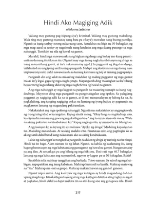 Hindi Ako Magiging Adik 
ni Manny Ledesma 
Walang may gustong pag-isipang siya’y kriminal. Walang may gustong makulong. 
Wala ring may gustong mamatay nang bata pa o kaya’y mawalan nang buong pamilya. 
Ngunit sa isang sarbey noong nakaraang taon, lumalabas na higit na 50 bahagdan ng 
mga mag-aaral sa senior ay nagsimula nang landasin ang mga daang patungo sa mga 
nabanggit. Tumikim na sila ng bawal na gamot. 
Marahil, hindi nga mawawasak nang biglaan ng droga ang buhay mo kung paunti-unti 
mo lamang tinitikman ito. (Ngunit may mga taong nagkukumbinasyon ng droga sa 
isang maramihang gamit, at ito’y nakamamatay agad.) Sa paggamit ng ilegal na droga, 
inilalantad mo ang iyong sarili sa mga panganib. Malapit ang aksidente sa mga taong nasa 
impluwensiya nito dahil nawawala sila sa tamang katinuan ng isip at tamang pagpapasiya. 
Panganib din ang sakit na maaaring maidulot ng maling paggamit ng mga gamot 
maski ito’y legal, gaya ng mga cough syrups. Mapanganib ding masangkot sa iba’t ibang 
bayolenteng kaguluhang dulot ng mga nagbebenta ng bawal na gamot. 
Ang mga nabanggit ay mga kagyat na panganib na maaaring sumapit sa isang nag-dodroga. 
Mayroon ding mga panganib na pangmatagalan ang epekto. Sa palagiang 
paggamit ay nagiging adik ka na sa gamot, at di mo namamalayan ay lulong ka na. Sa 
pagkalulong, ang tanging nagiging pokus na lamang ng iyong buhay ay pagnanais na 
magkaroon lamang ng magandang pakiramdam. 
Nakakatakot ang mga epektong nabanggit. Ngunit mas nakatatakot ay ang pagkawala 
ng iyong integridad o karangalan. Kapag sinabi mong, “Okey lang na nagdodroga ako, 
kasi iyon din naman ang gawa ng mga kaibigan ko e,” ang tunay na sinasabi mo ay “Wala 
na akong pakialam sa kinabukasan ko.” Kapag nagkaganito, ay menos ka na bilang tao. 
Ang posisyon ko sa isyung ito ay malinaw. “Ayoko ng droga.” Madaling kapasiyahan 
ito. Madaling matandaan. At walang malabo rito. Pinatataas nito ang pagtingin ko sa 
aking sarili dahil batid kong nakatanaw ako sa aking kinabukasan. 
Lahat ng nabanggit ko tungkol sa panganib na dulot ng droga ay narinig na rin ninyo. 
Hindi na ito bago. Alam naman ito ng lahat. Ngunit, sa kabila ng kaalamang ito, isang 
bagong henerasyon ng mga kabataan ang gumagamit ng bawal na gamot. Nangamamatay 
pa ang ilan. At umaakyat pa ang bilang ng mga biktima. Dati-rati mga 40.7 bahagdan 
lamang ng mga kabataan ang sumusubok, ngayon ay lagpas pa sa 50 bahagdan. Bakit? 
Sasabihin nila mahirap tanggihan ang barkada. Totoo naman. Sa sulsol ng mga kai-bigan, 
napapatikim ang isang kabataan. Mahirap humindi sa kanila. Mahirap matawag 
na “iba.” Mahirap ma-out sa grupo. Mahirap makantiyawan ng ganito’t ganoon. 
Ngunit isipin natin. Ang kantiyaw ng mga kaibigan ay hindi magandang dahilan 
upang magdroga. Kinakaibigan tayo ng ating mga kaibigan dahil sa ating taglay na ugali 
at pagkatao, hindi dahil sa dapat makita rin sa atin kung ano ang ginagawa nila. Hindi 
217 
 